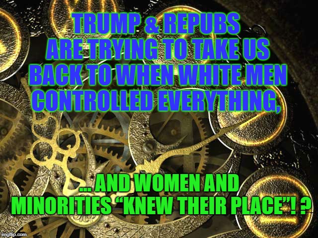 knew their place!? HELL NO | TRUMP & REPUBS ARE TRYING TO TAKE US BACK TO WHEN WHITE MEN CONTROLLED EVERYTHING, ... AND WOMEN AND MINORITIES “KNEW THEIR PLACE”! ? | image tagged in trump,republicans,election | made w/ Imgflip meme maker