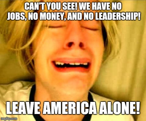 Leave her alone | CAN'T YOU SEE! WE HAVE NO JOBS, NO MONEY, AND NO LEADERSHIP! LEAVE AMERICA ALONE! | image tagged in leave britney alone,memes,america,immigration,illegal immigration,go away | made w/ Imgflip meme maker