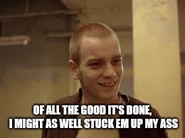 Sarcasm at its finest | OF ALL THE GOOD IT'S DONE, I MIGHT AS WELL STUCK EM UP MY ASS | image tagged in renton,trainspotting,sarcasm,meme | made w/ Imgflip meme maker