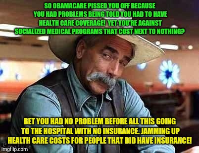 Sam Elliott The Big Lebowski | SO OBAMACARE PISSED YOU OFF BECAUSE YOU HAD PROBLEMS BEING TOLD YOU HAD TO HAVE HEALTH CARE COVERAGE!  YET YOU'RE AGAINST SOCIALIZED MEDICAL PROGRAMS THAT COST NEXT TO NOTHING? BET YOU HAD NO PROBLEM BEFORE ALL THIS GOING TO THE HOSPITAL WITH NO INSURANCE. JAMMING UP HEALTH CARE COSTS FOR PEOPLE THAT DID HAVE INSURANCE! | image tagged in sam elliott the big lebowski | made w/ Imgflip meme maker