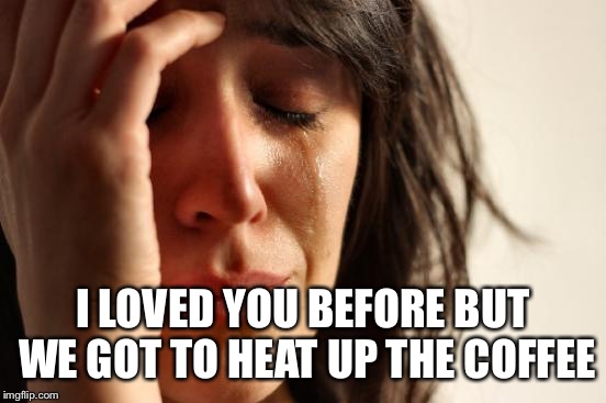 First World Problems Meme | I LOVED YOU BEFORE BUT WE GOT TO HEAT UP THE COFFEE | image tagged in memes,first world problems | made w/ Imgflip meme maker