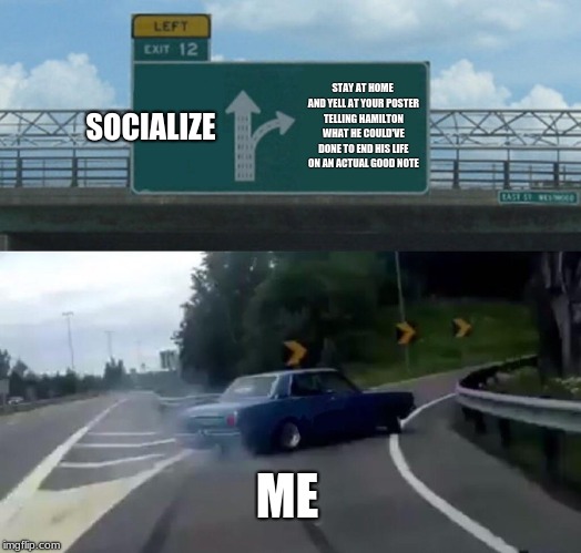 Left Exit 12 Off Ramp Meme | SOCIALIZE; STAY AT HOME AND YELL AT YOUR POSTER TELLING HAMILTON WHAT HE COULD'VE DONE TO END HIS LIFE ON AN ACTUAL GOOD NOTE; ME | image tagged in memes,left exit 12 off ramp | made w/ Imgflip meme maker
