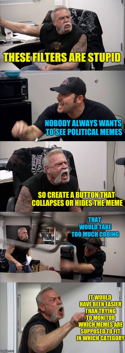 American Chopper Argument Meme | THESE FILTERS ARE STUPID; NOBODY ALWAYS WANTS TO SEE POLITICAL MEMES; SO CREATE A BUTTON THAT COLLAPSES OR HIDES THE MEME; THAT WOULD TAKE TOO MUCH CODING; IT WOULD HAVE BEEN EASIER THAN TRYING TO MONITOR WHICH MEMES ARE SUPPOSED TO FIT IN WHICH CATEGORY | image tagged in memes,american chopper argument | made w/ Imgflip meme maker