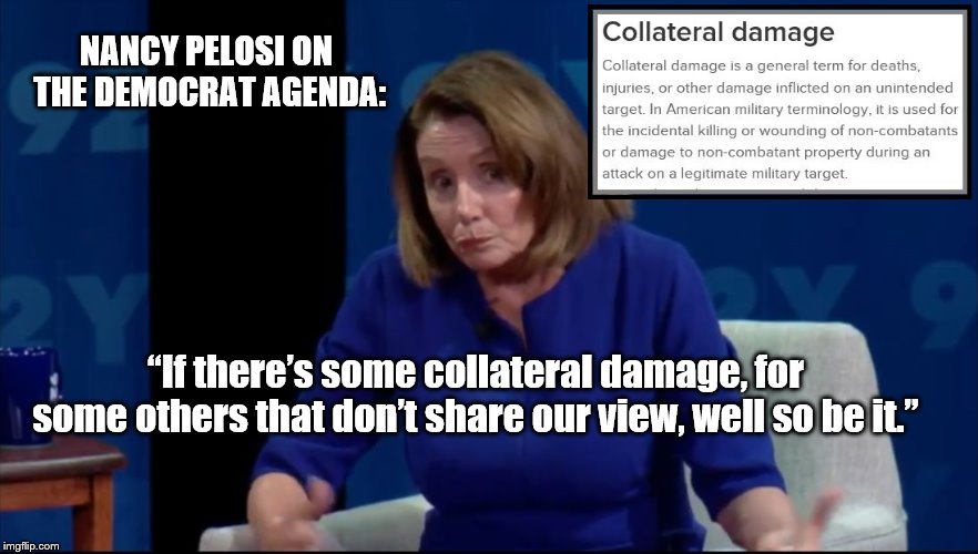Nancy Pelosi on the Democratic agenda: “If there’s some collateral damage, for some others that don’t share our vi | NANCY PELOSI ON THE DEMOCRAT AGENDA:; “If there’s some collateral damage, for some others that don’t share our view, well so be it.” | image tagged in nancy pelosi,collateral damage | made w/ Imgflip meme maker