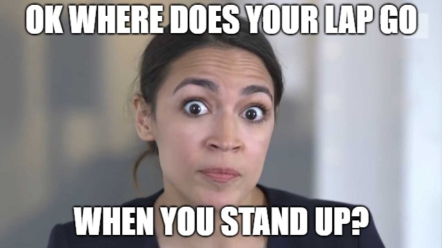 Crazy Alexandria Ocasio-Cortez | OK WHERE DOES YOUR LAP GO; WHEN YOU STAND UP? | image tagged in crazy alexandria ocasio-cortez | made w/ Imgflip meme maker