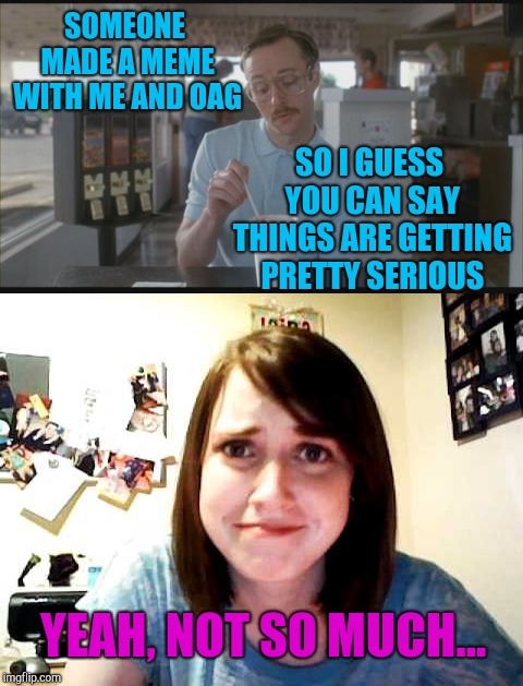 Getting friend-zoned by OAG... ouch! | SOMEONE MADE A MEME WITH ME AND OAG; SO I GUESS YOU CAN SAY THINGS ARE GETTING PRETTY SERIOUS; YEAH, NOT SO MUCH... | image tagged in so i guess you can say things are getting pretty serious,overly attached girlfriend,jbmemegeek,friendzoned | made w/ Imgflip meme maker