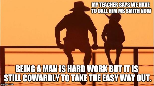 Cowboy wisdom, teacher wants to be called MS not Mr. | MY TEACHER SAYS WE HAVE TO CALL HIM MS SMITH NOW; BEING A MAN IS HARD WORK BUT IT IS STILL COWARDLY TO TAKE THE EASY WAY OUT. | image tagged in cowboy father and son | made w/ Imgflip meme maker