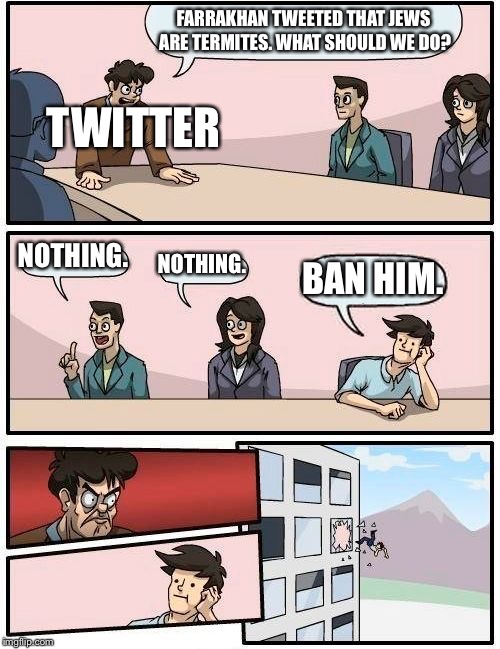 Boardroom Meeting Suggestion | FARRAKHAN TWEETED THAT JEWS ARE TERMITES. WHAT SHOULD WE DO? TWITTER; NOTHING. NOTHING. BAN HIM. | image tagged in memes,boardroom meeting suggestion | made w/ Imgflip meme maker