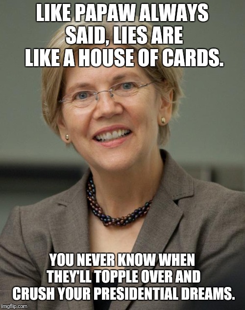 Elizabeth Warren | LIKE PAPAW ALWAYS SAID, LIES ARE LIKE A HOUSE OF CARDS. YOU NEVER KNOW WHEN THEY'LL TOPPLE OVER AND CRUSH YOUR PRESIDENTIAL DREAMS. | image tagged in elizabeth warren | made w/ Imgflip meme maker