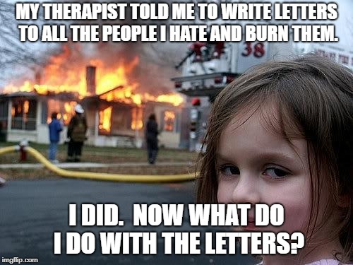 Muah ha ha! | MY THERAPIST TOLD ME TO WRITE LETTERS TO ALL THE PEOPLE I HATE AND BURN THEM. I DID.  NOW WHAT DO I DO WITH THE LETTERS? | image tagged in fire girl,funny,funny memes | made w/ Imgflip meme maker