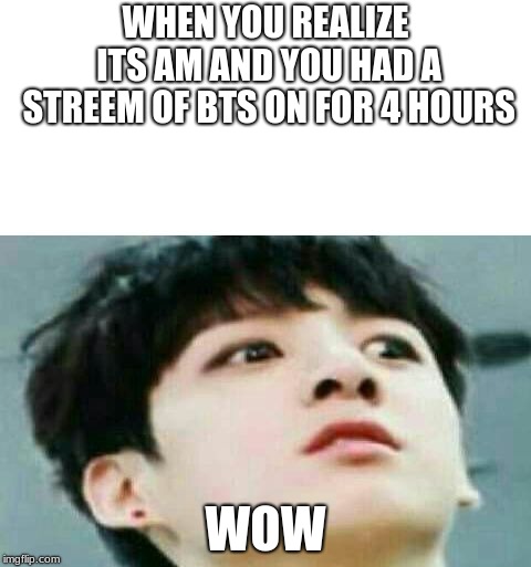 bts | WHEN YOU REALIZE ITS AM AND YOU HAD A STREEM OF BTS ON FOR 4 HOURS; WOW | image tagged in bts | made w/ Imgflip meme maker