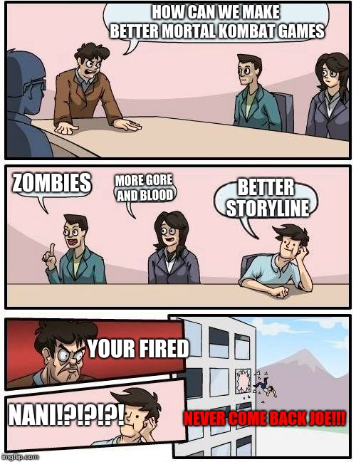 Boardroom Meeting Suggestion | HOW CAN WE MAKE BETTER MORTAL KOMBAT GAMES; ZOMBIES; MORE GORE AND BLOOD; BETTER STORYLINE; YOUR FIRED; NANI!?!?!?! NEVER COME BACK JOE!!! | image tagged in memes,boardroom meeting suggestion | made w/ Imgflip meme maker