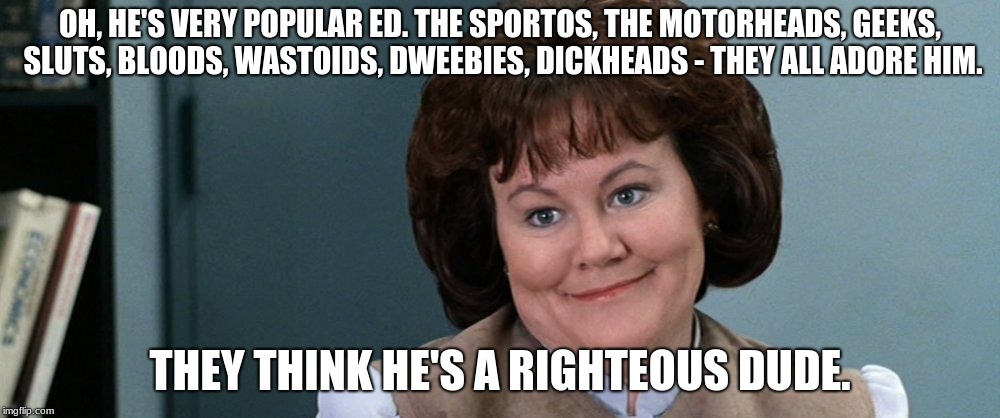 OH, HE'S VERY POPULAR ED. THE SPORTOS, THE MOTORHEADS, GEEKS, SLUTS, BLOODS, WASTOIDS, DWEEBIES, DICKHEADS - THEY ALL ADORE HIM. THEY THINK HE'S A RIGHTEOUS DUDE. | image tagged in ferris righteous dude | made w/ Imgflip meme maker