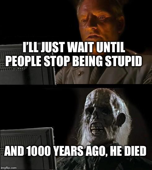 I'll Just Wait Here Meme | I’LL JUST WAIT UNTIL PEOPLE STOP BEING STUPID; AND 1000 YEARS AGO, HE DIED | image tagged in memes,ill just wait here | made w/ Imgflip meme maker