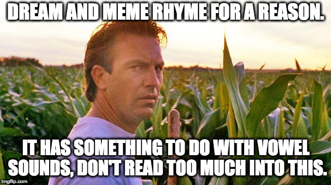 field of dreams | DREAM AND MEME RHYME FOR A REASON. IT HAS SOMETHING TO DO WITH VOWEL SOUNDS,
DON'T READ TOO MUCH INTO THIS. | image tagged in field of dreams | made w/ Imgflip meme maker