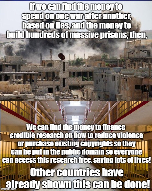 If we can fund wars we can fund peace! | If we can find the money to spend on one war after another, based on lies, and the money to build hundreds of massive prisons, then, We can find the money to finance credible research on how to reduce violence or purchase existing copyrights so they can be put in the public domain so everyone can access this research free, saving lots of lives! Other countries have already shown this can be done! | image tagged in antiwar,private prisons,education,copyright,politics | made w/ Imgflip meme maker