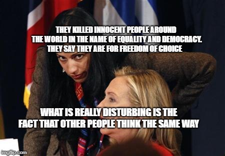 hillary clinton huma abedin Saudi Yemen libya Iran bomb Shia pup | THEY KILLED INNOCENT PEOPLE AROUND THE WORLD IN THE NAME OF EQUALITY AND DEMOCRACY. THEY SAY THEY ARE FOR FREEDOM OF CHOICE; WHAT IS REALLY DISTURBING IS THE FACT THAT OTHER PEOPLE THINK THE SAME WAY | image tagged in hillary clinton huma abedin saudi yemen libya iran bomb shia pup | made w/ Imgflip meme maker