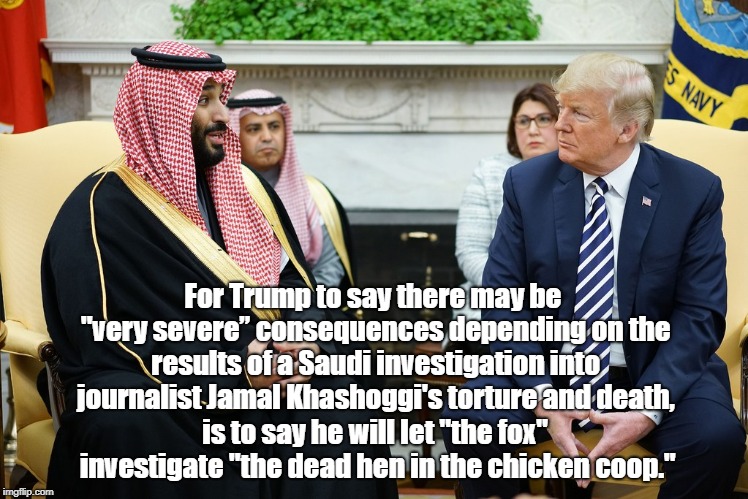 For Trump to say there may be "very severeâ€ consequences depending on the results of a Saudi investigation into journalist Jamal Khashoggi's | made w/ Imgflip meme maker