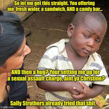 Third World Skeptical Kid Meme | So let me get this straight. You offering me  fresh water, a sandwich, AND a candy bar... AND then a hug? Your setting me up for a sexual assault charge, aint ya Christine? Sally Struthers already tried that shit. | image tagged in memes,third world skeptical kid | made w/ Imgflip meme maker