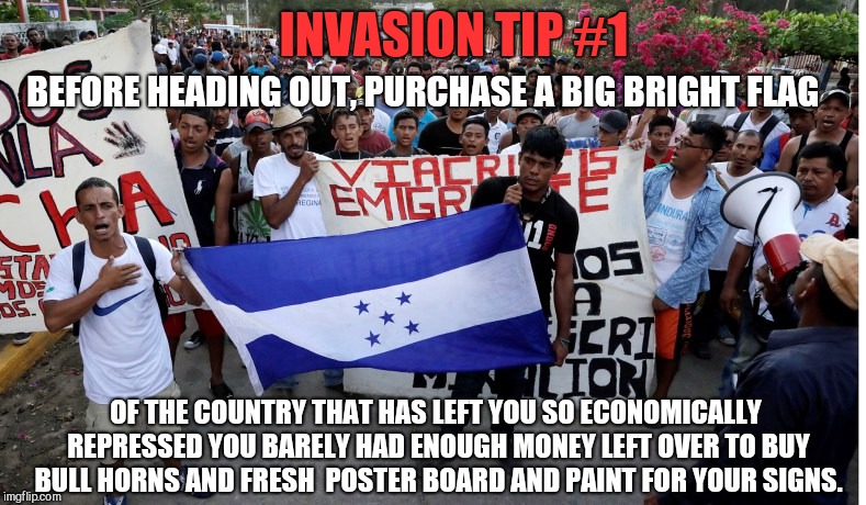 INVASION TIP #1; BEFORE HEADING OUT, PURCHASE A BIG BRIGHT FLAG; OF THE COUNTRY THAT HAS LEFT YOU SO ECONOMICALLY REPRESSED YOU BARELY HAD ENOUGH MONEY LEFT OVER TO BUY BULL HORNS AND FRESH  POSTER BOARD AND PAINT FOR YOUR SIGNS. | image tagged in about your economic repression,honduran caravan,guatemalans,invasion,leftist hypocrisy | made w/ Imgflip meme maker