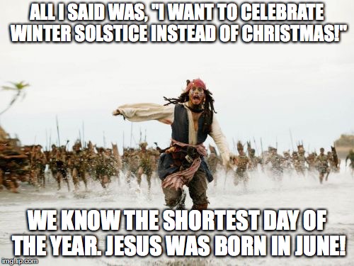 Jack Sparrow Being Chased Meme | ALL I SAID WAS, "I WANT TO CELEBRATE WINTER SOLSTICE INSTEAD OF CHRISTMAS!"; WE KNOW THE SHORTEST DAY OF THE YEAR. JESUS WAS BORN IN JUNE! | image tagged in memes,jack sparrow being chased | made w/ Imgflip meme maker