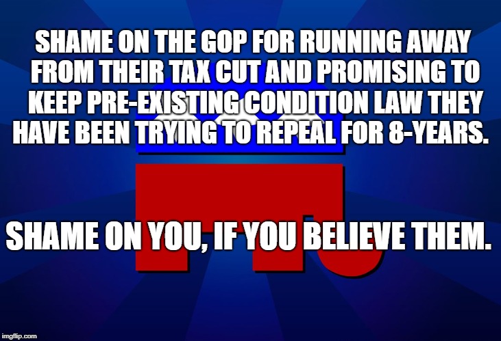 gop | SHAME ON THE GOP FOR RUNNING AWAY FROM THEIR TAX CUT AND PROMISING TO KEEP PRE-EXISTING CONDITION LAW THEY HAVE BEEN TRYING TO REPEAL FOR 8-YEARS. SHAME ON YOU, IF YOU BELIEVE THEM. | image tagged in gop | made w/ Imgflip meme maker