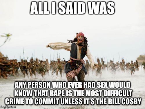 Jack Sparrow Being Chased Meme | ALL I SAID WAS ANY PERSON WHO EVER HAD SEX WOULD KNOW THAT **PE IS THE MOST DIFFICULT CRIME TO COMMIT UNLESS IT’S THE BILL COSBY | image tagged in memes,jack sparrow being chased | made w/ Imgflip meme maker