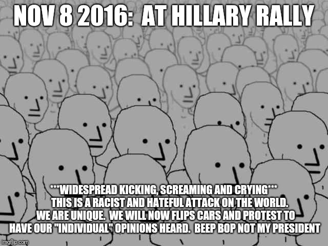 NPC | NOV 8 2016:  AT HILLARY RALLY; ***WIDESPREAD KICKING, SCREAMING AND CRYING***   
  THIS IS A RACIST AND HATEFUL ATTACK ON THE WORLD.  WE ARE UNIQUE.  WE WILL NOW FLIPS CARS AND PROTEST TO HAVE OUR "INDIVIDUAL" OPINIONS HEARD.  BEEP BOP
NOT MY PRESIDENT | image tagged in npc | made w/ Imgflip meme maker