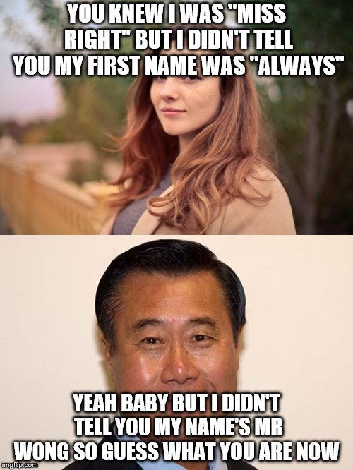 He Wins | YOU KNEW I WAS "MISS RIGHT" BUT I DIDN'T TELL YOU MY FIRST NAME WAS "ALWAYS"; YEAH BABY BUT I DIDN'T TELL YOU MY NAME'S MR WONG SO GUESS WHAT YOU ARE NOW | image tagged in funny,puns,battle of the sexes | made w/ Imgflip meme maker