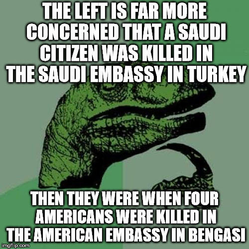 Philosoraptor | THE LEFT IS FAR MORE CONCERNED THAT A SAUDI CITIZEN WAS KILLED IN THE SAUDI EMBASSY IN TURKEY; THEN THEY WERE WHEN FOUR AMERICANS WERE KILLED IN THE AMERICAN EMBASSY IN BENGASI | image tagged in memes,philosoraptor | made w/ Imgflip meme maker