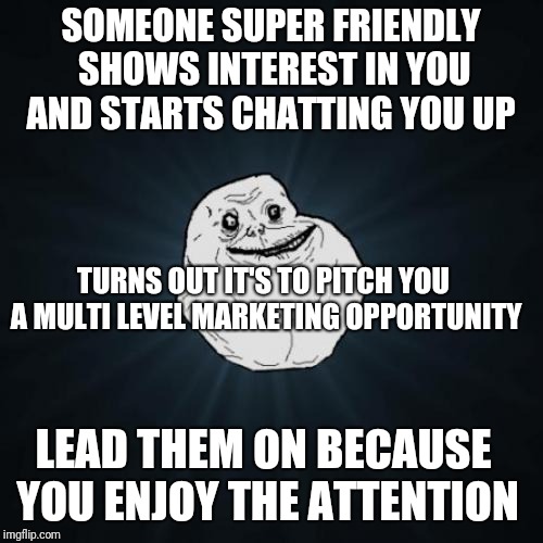 Forever Alone Meme | SOMEONE SUPER FRIENDLY SHOWS INTEREST IN YOU AND STARTS CHATTING YOU UP; TURNS OUT IT'S TO PITCH YOU A MULTI LEVEL MARKETING OPPORTUNITY; LEAD THEM ON BECAUSE YOU ENJOY THE ATTENTION | image tagged in memes,forever alone,ForeverAlone | made w/ Imgflip meme maker