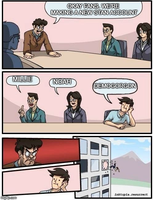 Boardroom Meeting Suggestion | OKAY FANS. WE'RE MAKING A NEW STAN ACCOUNT; MILLIE; NOAH; DEMOGORGON; inktopia.resurrect | image tagged in memes,boardroom meeting suggestion | made w/ Imgflip meme maker