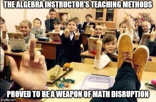 Flipping Off Classroom | THE ALGEBRA INSTRUCTOR'S TEACHING METHODS; PROVED TO BE A WEAPON OF MATH DISRUPTION | image tagged in flipping off classroom | made w/ Imgflip meme maker