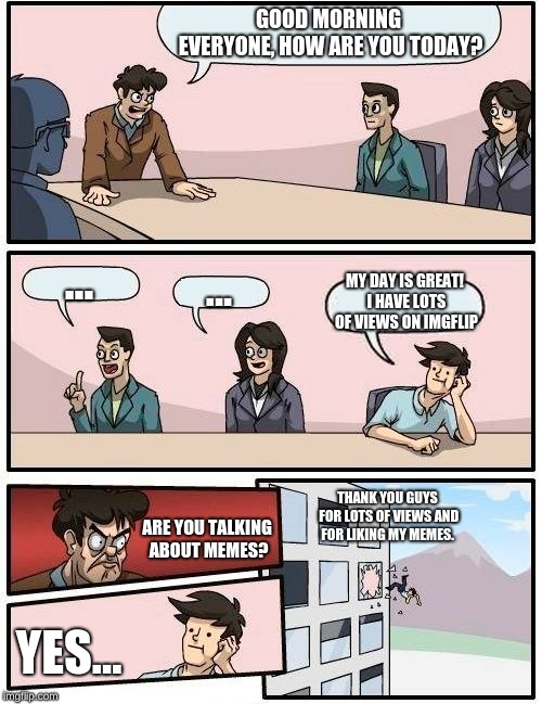 Boardroom Meeting Suggestion Meme | GOOD MORNING EVERYONE, HOW ARE YOU TODAY? ... ... MY DAY IS GREAT! I HAVE LOTS OF VIEWS ON IMGFLIP; THANK YOU GUYS FOR LOTS OF VIEWS AND FOR LIKING MY MEMES. ARE YOU TALKING ABOUT MEMES? YES... | image tagged in memes,boardroom meeting suggestion | made w/ Imgflip meme maker