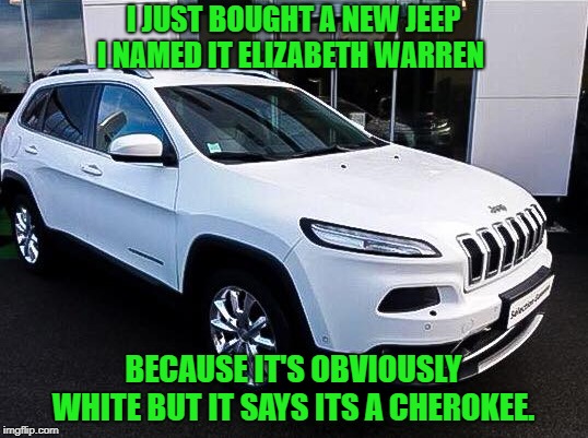 jeep cherokee | I JUST BOUGHT A NEW JEEP I NAMED IT ELIZABETH WARREN; BECAUSE IT'S OBVIOUSLY WHITE BUT IT SAYS ITS A CHEROKEE. | image tagged in elizabeth warren,cherokee | made w/ Imgflip meme maker