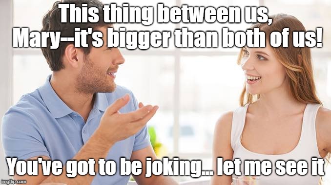 Show Me The Money | This thing between us, Mary--it's bigger than both of us! You've got to be joking... let me see it | image tagged in couple talking,memes,show me the money,romance | made w/ Imgflip meme maker