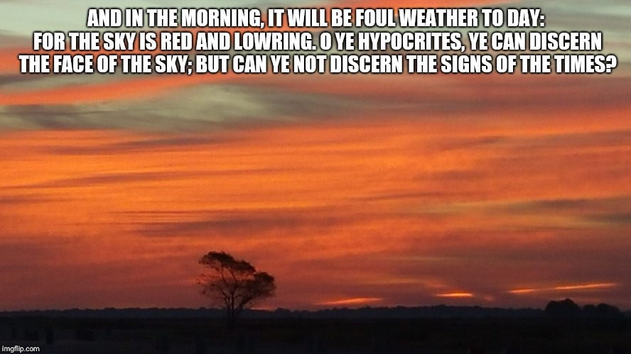 So true | AND IN THE MORNING, IT WILL BE FOUL WEATHER TO DAY: FOR THE SKY IS RED AND LOWRING. O YE HYPOCRITES, YE CAN DISCERN THE FACE OF THE SKY; BUT CAN YE NOT DISCERN THE SIGNS OF THE TIMES? | image tagged in jesus said | made w/ Imgflip meme maker