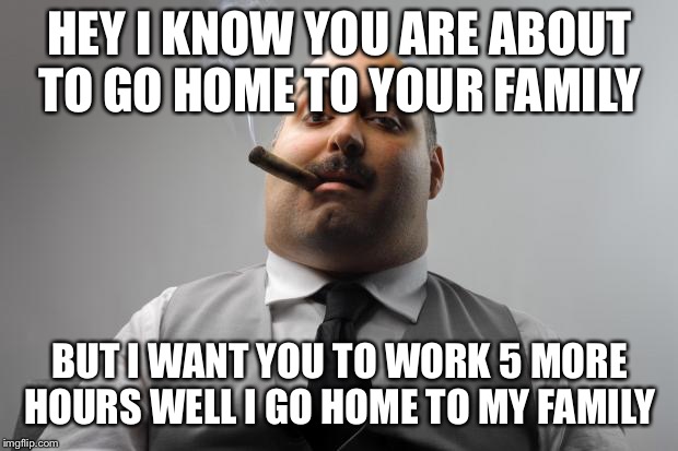Scumbag Boss Meme | HEY I KNOW YOU ARE ABOUT TO GO HOME TO YOUR FAMILY; BUT I WANT YOU TO WORK 5 MORE HOURS WELL I GO HOME TO MY FAMILY | image tagged in memes,scumbag boss | made w/ Imgflip meme maker