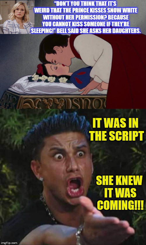 Kristen Bell and the Snow White kiss | “DON’T YOU THINK THAT IT’S WEIRD THAT THE PRINCE KISSES SNOW WHITE WITHOUT HER PERMISSION? BECAUSE YOU CANNOT KISS SOMEONE IF THEY’RE SLEEPING!” BELL SAID SHE ASKS HER DAUGHTERS. IT WAS IN THE SCRIPT; SHE KNEW IT WAS COMING!!! | image tagged in memes,political correctness,snow white,kiss,bell,disney | made w/ Imgflip meme maker