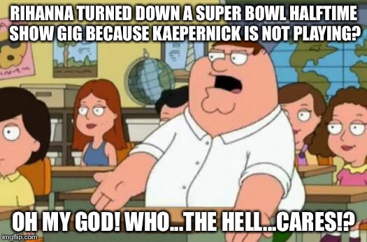 Who’s the next Super Bowl performer who won’t protest? | RIHANNA TURNED DOWN A SUPER BOWL HALFTIME SHOW GIG BECAUSE KAEPERNICK IS NOT PLAYING? OH MY GOD! WHO...THE HELL...CARES!? | image tagged in peter griffin stupid,memes,rihanna,colin kaepernick,super bowl,nfl football | made w/ Imgflip meme maker