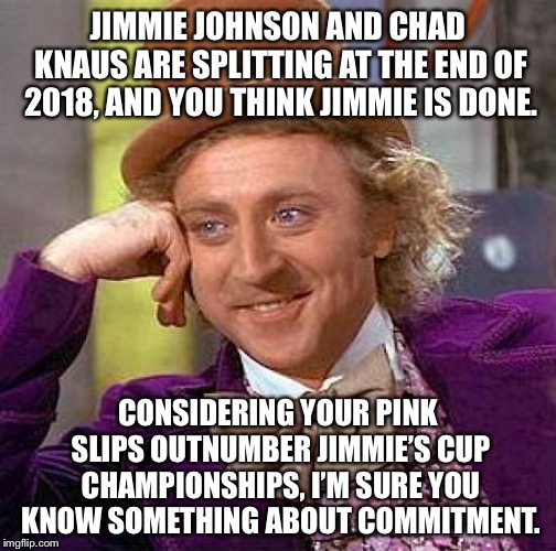 I’m sure you’ve been told you’re done more than Jimmie Johnson has | JIMMIE JOHNSON AND CHAD KNAUS ARE SPLITTING AT THE END OF 2018, AND YOU THINK JIMMIE IS DONE. CONSIDERING YOUR PINK SLIPS OUTNUMBER JIMMIE’S CUP CHAMPIONSHIPS, I’M SURE YOU KNOW SOMETHING ABOUT COMMITMENT. | image tagged in memes,creepy condescending wonka,jimmie johnson,nascar,job,race car | made w/ Imgflip meme maker