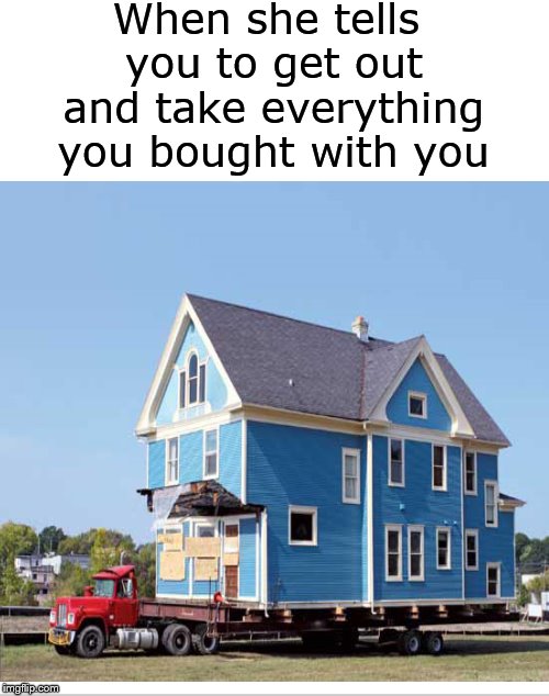 Fine with me.... | When she tells you to get out and take everything you bought with you | image tagged in mine,breakup,house,memes,meme | made w/ Imgflip meme maker