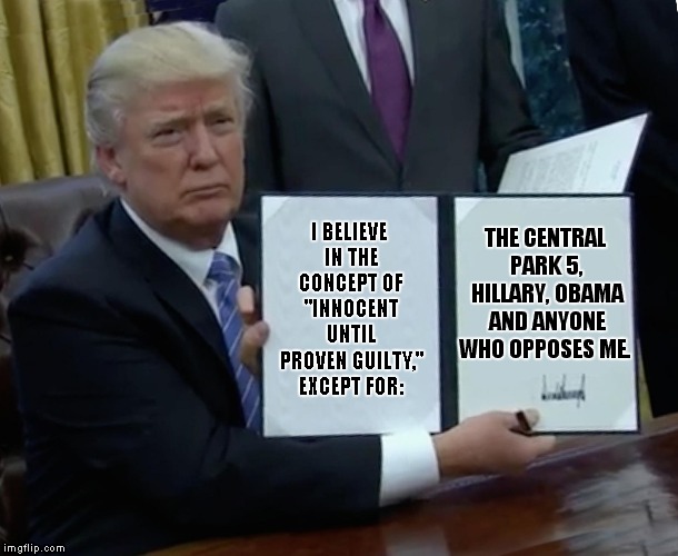 Trump Admires Those Saudis, They Know How To Handle Dissent.. | I BELIEVE IN THE CONCEPT OF "INNOCENT UNTIL PROVEN GUILTY," EXCEPT FOR:; THE CENTRAL PARK 5, HILLARY, OBAMA AND ANYONE WHO OPPOSES ME. | image tagged in memes,trump bill signing,donald trump,hillary | made w/ Imgflip meme maker