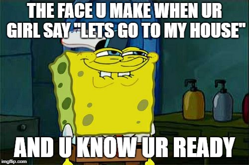 Don't You Squidward Meme | THE FACE U MAKE WHEN UR GIRL SAY ''LETS GO TO MY HOUSE''; AND U KNOW UR READY | image tagged in memes,dont you squidward | made w/ Imgflip meme maker