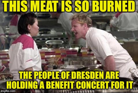 Angry Chef Gordon Ramsay Meme |  THIS MEAT IS SO BURNED; THE PEOPLE OF DRESDEN ARE HOLDING A BENEFIT CONCERT FOR IT | image tagged in memes,angry chef gordon ramsay | made w/ Imgflip meme maker
