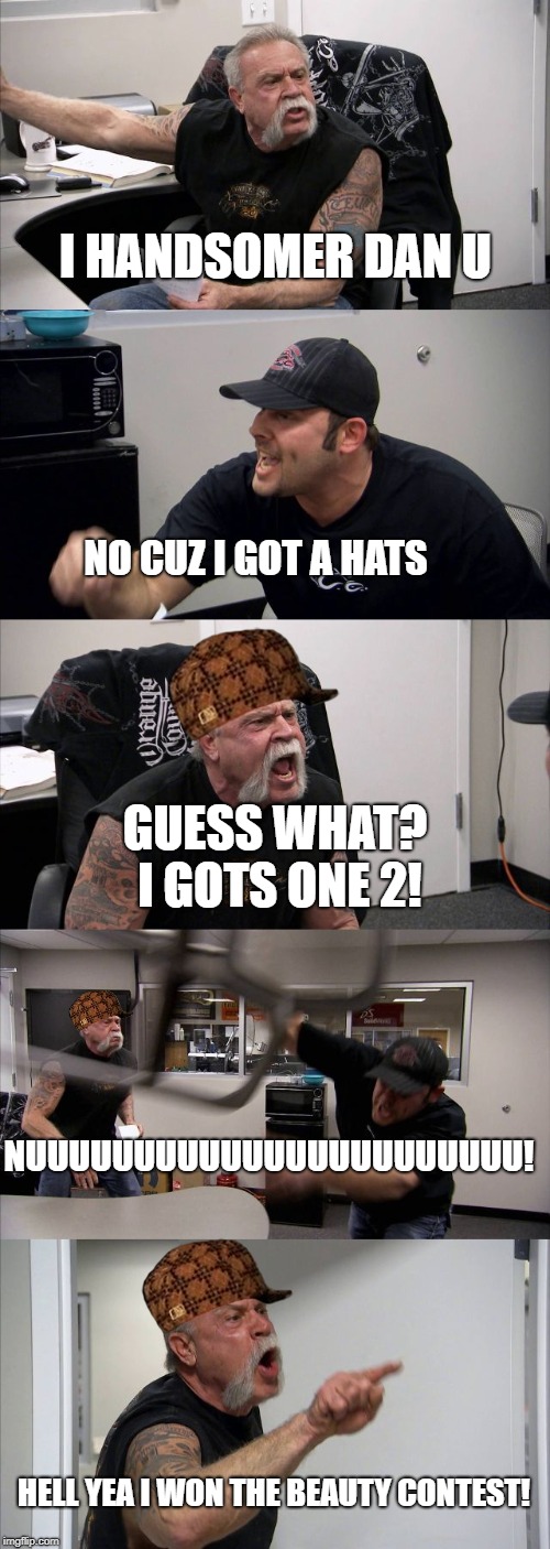 American Chopper Argument | I HANDSOMER DAN U; NO CUZ I GOT A HATS; GUESS WHAT? I GOTS ONE 2! NUUUUUUUUUUUUUUUUUUUUUUU! HELL YEA I WON THE BEAUTY CONTEST! | image tagged in memes,american chopper argument,scumbag | made w/ Imgflip meme maker