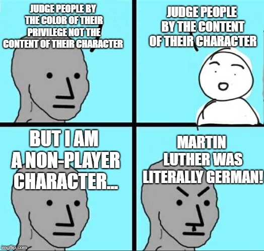 NPC Meme | JUDGE PEOPLE BY THE CONTENT OF THEIR CHARACTER; JUDGE PEOPLE BY THE COLOR OF THEIR PRIVILEGE NOT THE CONTENT OF THEIR CHARACTER; MARTIN LUTHER WAS LITERALLY GERMAN! BUT I AM A NON-PLAYER CHARACTER... | image tagged in npc meme | made w/ Imgflip meme maker