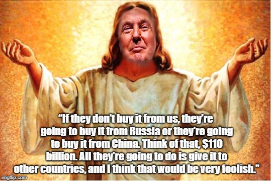 â€œIf they donâ€™t buy it from us, theyâ€™re going to buy it from Russia or theyâ€™re going to buy it from China. Think of that, $110 billion. All t | made w/ Imgflip meme maker