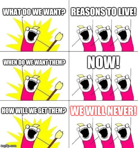 What Do We Want 3 Meme | WHAT DO WE WANT? REASONS TO LIVE! WHEN DO WE WANT THEM? NOW! HOW WILL WE GET THEM? WE WILL NEVER! | image tagged in memes,what do we want 3 | made w/ Imgflip meme maker
