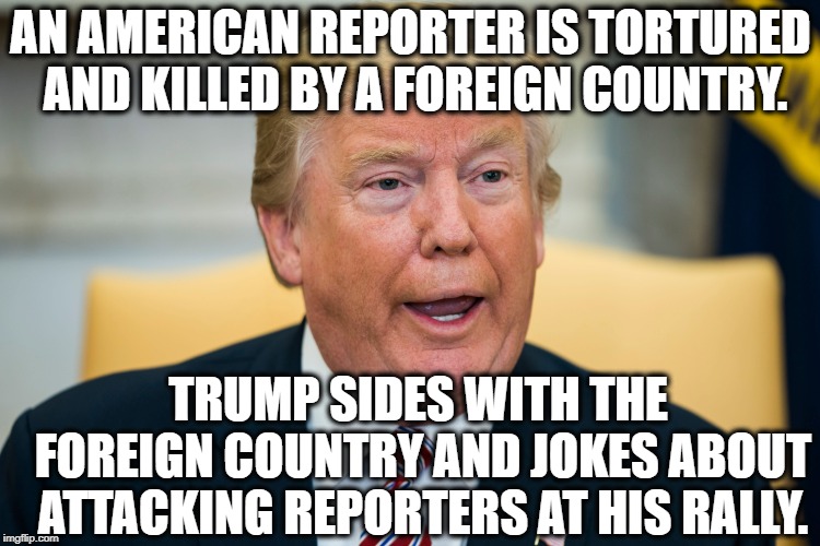 A True Disgrace | AN AMERICAN REPORTER IS TORTURED AND KILLED BY A FOREIGN COUNTRY. TRUMP SIDES WITH THE FOREIGN COUNTRY AND JOKES ABOUT ATTACKING REPORTERS AT HIS RALLY. | image tagged in donald trump,saudi arabia,journalism,traitor,treason,constitution | made w/ Imgflip meme maker